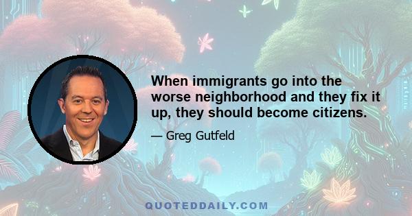 When immigrants go into the worse neighborhood and they fix it up, they should become citizens.