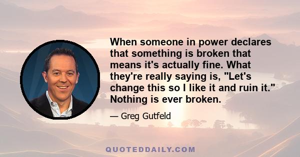 When someone in power declares that something is broken that means it's actually fine. What they're really saying is, Let's change this so I like it and ruin it. Nothing is ever broken.