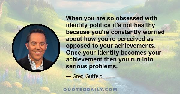 When you are so obsessed with identity politics it's not healthy because you're constantly worried about how you're perceived as opposed to your achievements. Once your identity becomes your achievement then you run