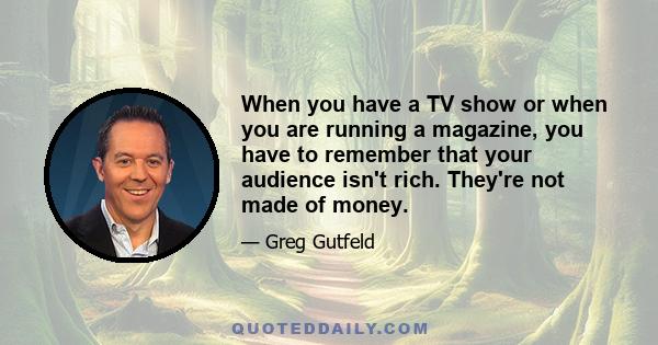 When you have a TV show or when you are running a magazine, you have to remember that your audience isn't rich. They're not made of money.