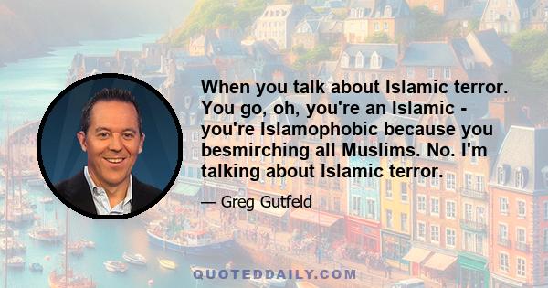 When you talk about Islamic terror. You go, oh, you're an Islamic - you're Islamophobic because you besmirching all Muslims. No. I'm talking about Islamic terror.