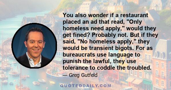 You also wonder if a restaurant placed an ad that read, Only homeless need apply, would they get fined? Probably not. But if they said, No homeless apply, they would be transient bigots. For as bureaucrats use language