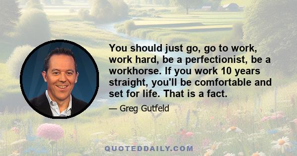 You should just go, go to work, work hard, be a perfectionist, be a workhorse. If you work 10 years straight, you'll be comfortable and set for life. That is a fact.