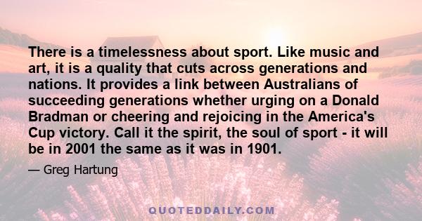 There is a timelessness about sport. Like music and art, it is a quality that cuts across generations and nations. It provides a link between Australians of succeeding generations whether urging on a Donald Bradman or