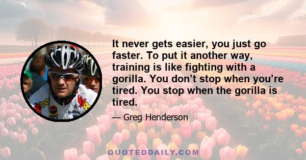 It never gets easier, you just go faster. To put it another way, training is like fighting with a gorilla. You don’t stop when you’re tired. You stop when the gorilla is tired.