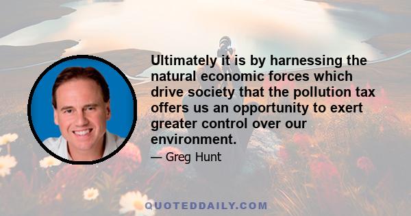 Ultimately it is by harnessing the natural economic forces which drive society that the pollution tax offers us an opportunity to exert greater control over our environment.