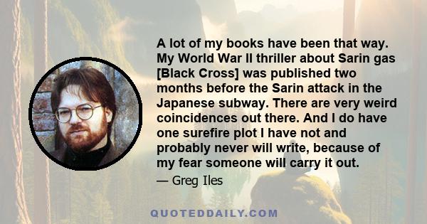 A lot of my books have been that way. My World War II thriller about Sarin gas [Black Cross] was published two months before the Sarin attack in the Japanese subway. There are very weird coincidences out there. And I do 