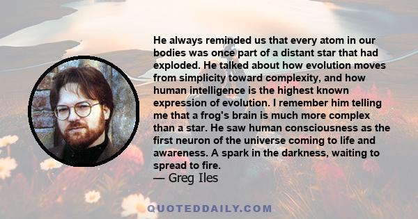 He always reminded us that every atom in our bodies was once part of a distant star that had exploded. He talked about how evolution moves from simplicity toward complexity, and how human intelligence is the highest