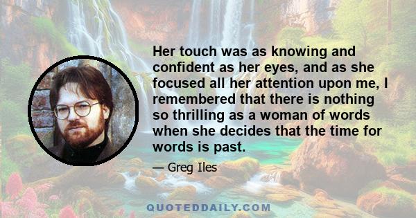 Her touch was as knowing and confident as her eyes, and as she focused all her attention upon me, I remembered that there is nothing so thrilling as a woman of words when she decides that the time for words is past.