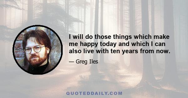 I will do those things which make me happy today and which I can also live with ten years from now.