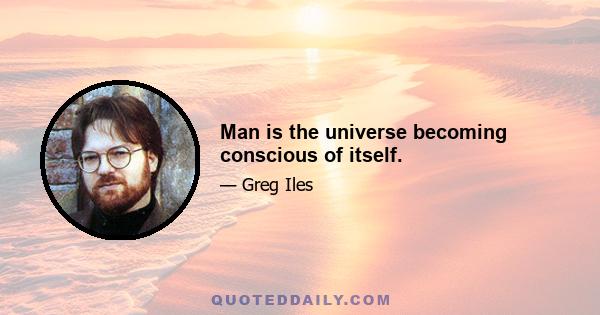 Man is the universe becoming conscious of itself.