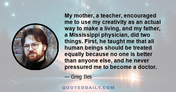 My mother, a teacher, encouraged me to use my creativity as an actual way to make a living, and my father, a Mississippi physician, did two things. First, he taught me that all human beings should be treated equally