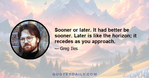 Sooner or later. It had better be sooner. Later is like the horizon; it recedes as you approach.