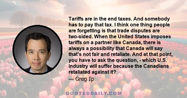 Tariffs are in the end taxes. And somebody has to pay that tax. I think one thing people are forgetting is that trade disputes are two-sided. When the United States imposes tariffs on a partner like Canada, there is