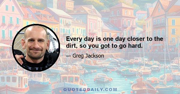 Every day is one day closer to the dirt, so you got to go hard.