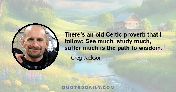 There's an old Celtic proverb that I follow: See much, study much, suffer much is the path to wisdom.