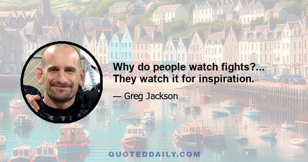 Why do people watch fights?... They watch it for inspiration.