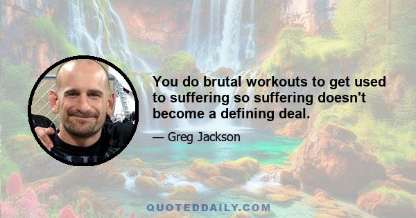 You do brutal workouts to get used to suffering so suffering doesn't become a defining deal.