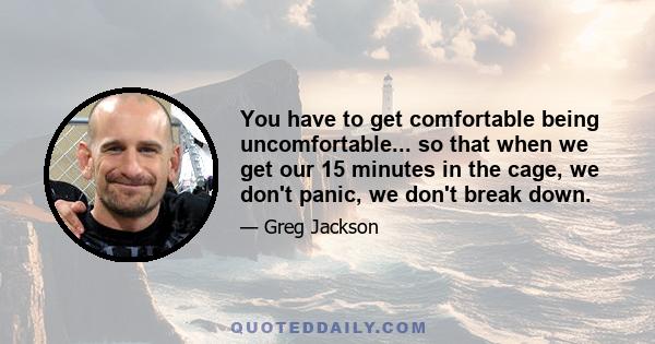 You have to get comfortable being uncomfortable... so that when we get our 15 minutes in the cage, we don't panic, we don't break down.