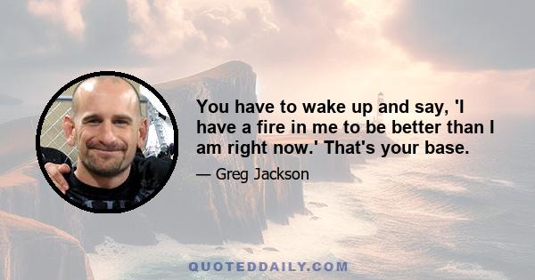 You have to wake up and say, 'I have a fire in me to be better than I am right now.' That's your base.