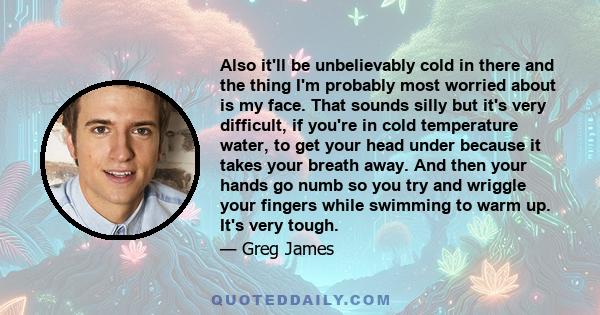 Also it'll be unbelievably cold in there and the thing I'm probably most worried about is my face. That sounds silly but it's very difficult, if you're in cold temperature water, to get your head under because it takes