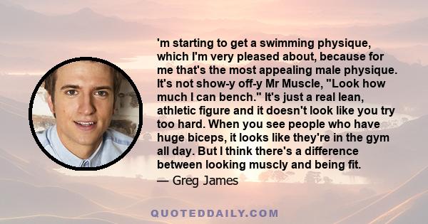 'm starting to get a swimming physique, which I'm very pleased about, because for me that's the most appealing male physique. It's not show-y off-y Mr Muscle, Look how much I can bench. It's just a real lean, athletic