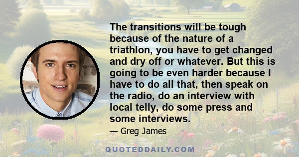 The transitions will be tough because of the nature of a triathlon, you have to get changed and dry off or whatever. But this is going to be even harder because I have to do all that, then speak on the radio, do an