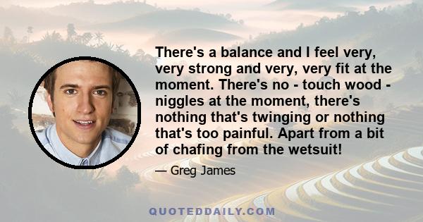 There's a balance and I feel very, very strong and very, very fit at the moment. There's no - touch wood - niggles at the moment, there's nothing that's twinging or nothing that's too painful. Apart from a bit of