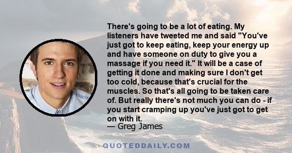 There's going to be a lot of eating. My listeners have tweeted me and said You've just got to keep eating, keep your energy up and have someone on duty to give you a massage if you need it. It will be a case of getting