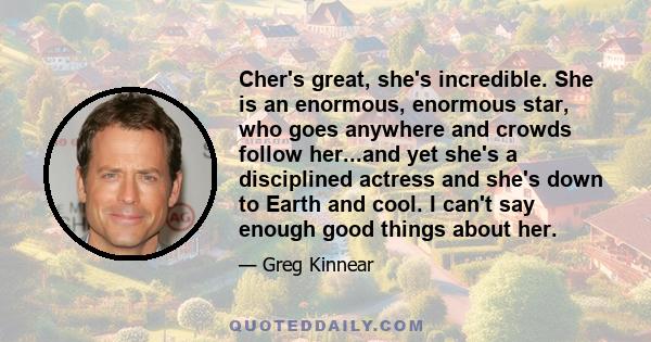 Cher's great, she's incredible. She is an enormous, enormous star, who goes anywhere and crowds follow her...and yet she's a disciplined actress and she's down to Earth and cool. I can't say enough good things about her.