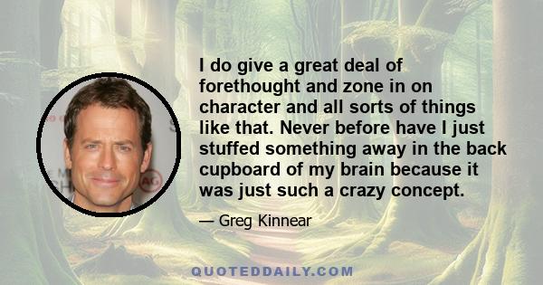 I do give a great deal of forethought and zone in on character and all sorts of things like that. Never before have I just stuffed something away in the back cupboard of my brain because it was just such a crazy concept.