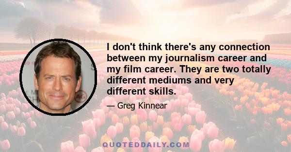 I don't think there's any connection between my journalism career and my film career. They are two totally different mediums and very different skills.