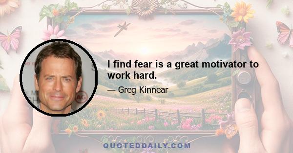 I find fear is a great motivator to work hard.