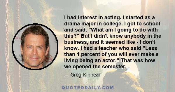 I had interest in acting. I started as a drama major in college. I got to school and said, What am I going to do with this? But I didn't know anybody in the business, and it seemed like - I don't know. I had a teacher