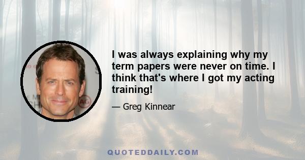 I was always explaining why my term papers were never on time. I think that's where I got my acting training!