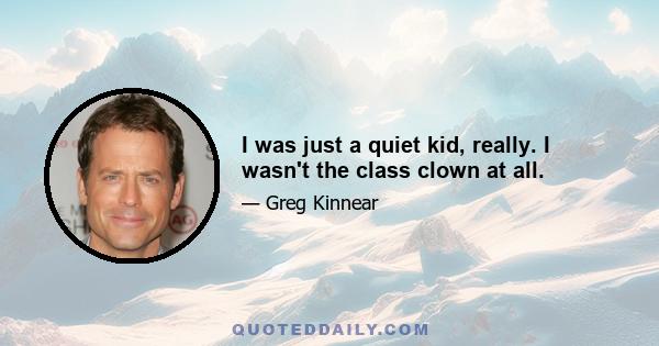 I was just a quiet kid, really. I wasn't the class clown at all.