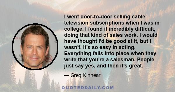 I went door-to-door selling cable television subscriptions when I was in college. I found it incredibly difficult, doing that kind of sales work. I would have thought I'd be good at it, but I wasn't. It's so easy in