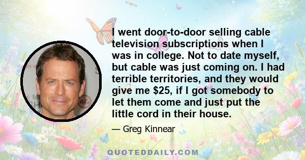 I went door-to-door selling cable television subscriptions when I was in college. Not to date myself, but cable was just coming on. I had terrible territories, and they would give me $25, if I got somebody to let them