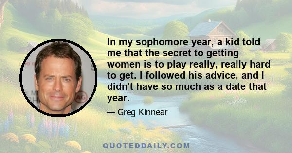 In my sophomore year, a kid told me that the secret to getting women is to play really, really hard to get. I followed his advice, and I didn't have so much as a date that year.