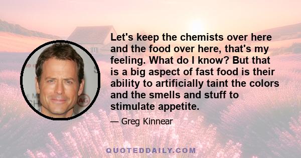 Let's keep the chemists over here and the food over here, that's my feeling. What do I know? But that is a big aspect of fast food is their ability to artificially taint the colors and the smells and stuff to stimulate