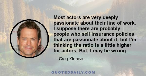 Most actors are very deeply passionate about their line of work. I suppose there are probably people who sell insurance policies that are passionate about it, but I'm thinking the ratio is a little higher for actors.