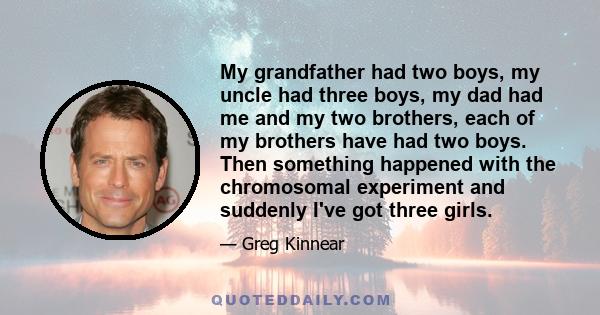 My grandfather had two boys, my uncle had three boys, my dad had me and my two brothers, each of my brothers have had two boys. Then something happened with the chromosomal experiment and suddenly I've got three girls.