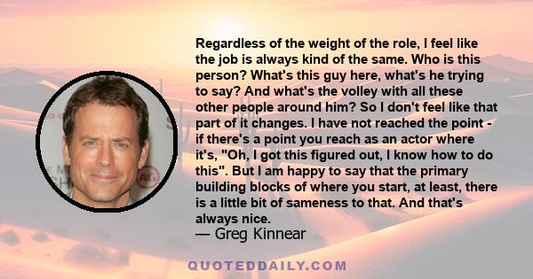 Regardless of the weight of the role, I feel like the job is always kind of the same. Who is this person? What's this guy here, what's he trying to say? And what's the volley with all these other people around him? So I 