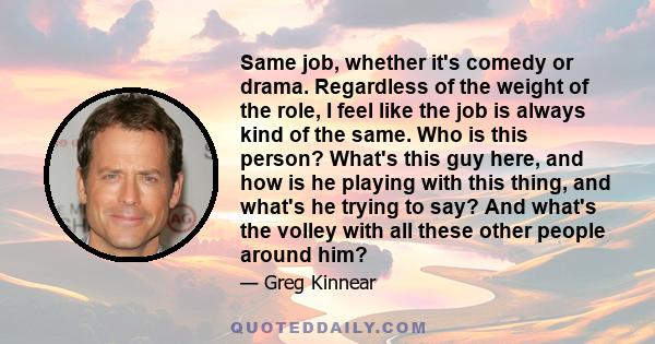 Same job, whether it's comedy or drama. Regardless of the weight of the role, I feel like the job is always kind of the same. Who is this person? What's this guy here, and how is he playing with this thing, and what's