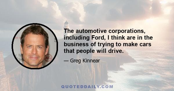 The automotive corporations, including Ford, I think are in the business of trying to make cars that people will drive.