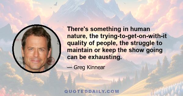 There's something in human nature, the trying-to-get-on-with-it quality of people, the struggle to maintain or keep the show going can be exhausting. It just seems like that element of trying to move forward while