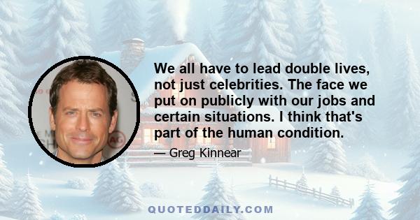 We all have to lead double lives, not just celebrities. The face we put on publicly with our jobs and certain situations. I think that's part of the human condition.