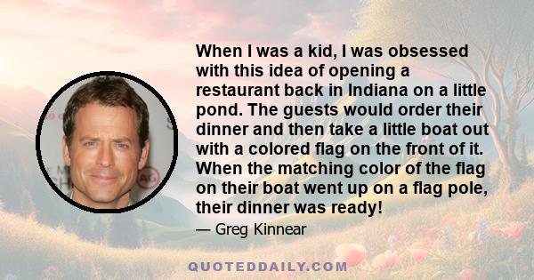 When I was a kid, I was obsessed with this idea of opening a restaurant back in Indiana on a little pond. The guests would order their dinner and then take a little boat out with a colored flag on the front of it. When