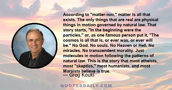 According to matter-ism, matter is all that exists. The only things that are real are physical things in motion governed by natural law. That story starts, In the beginning were the particles, or, as one famous person