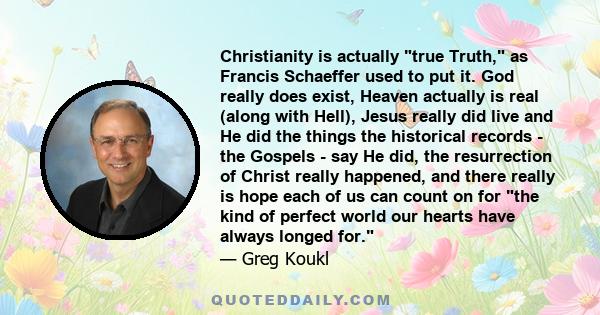 Christianity is actually true Truth, as Francis Schaeffer used to put it. God really does exist, Heaven actually is real (along with Hell), Jesus really did live and He did the things the historical records - the